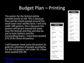 Budget Plan – Printing
The poster for the festival will be
printed mostly on A4. This is because
they will be mostly posted around the
small town near worthy farm. I will only
order 100 posters, this is because the
posters will be put around the town
near the festival and they will also be
put in train stations and the
surrounding towns. I have been quoted
£72.10 for these A4 posters.
I will however need some A3 posters to
grab the attention of people passing by.
For the A3 posters I will order 30. I have
been quoted £45.30.
https://www.digitalprinting.co.uk/products/po
sters/27/
 