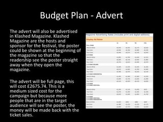 Budget Plan - Advert
The advert will also be advertised
in Klashed Magazine. Klashed
Magazine are the hosts and
sponsor for the festival, the poster
could be shown at the beginning of
the magazine so that the
readership see the poster straight
away when they open the
magazine.
The advert will be full page, this
will cost £2675.74. This is a
medium sized cost for the
campaign but because more
people that are in the target
audience will see the poster, the
money will be made back with the
ticket sales.
 