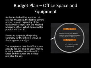 Budget Plan – Office Space and
Equipment
As the festival will be a product of
Klashed Magazine, the festival advert
production and organising of the
festival will take place in the Klashed
Magazine office. Which I planned for
purchase in Unit 13.
For recap purposes, the pricing
summary for the office is shown in
the images to the right.
The equipment that the office space
already has will also be used, money
is being saved because the office
space and resources are already
available for use.
 