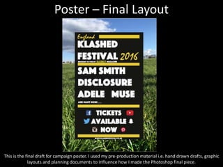 Poster – Final Layout
This is the final draft for campaign poster. I used my pre-production material i.e. hand drawn drafts, graphic
layouts and planning documents to influence how I made the Photoshop final piece.
 