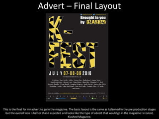 Advert – Final Layout
This is the final for my advert to go in the magazine. The basic layout is the same as I planned in the pre production stages
but the overall look is better than I expected and looks like the type of advert that would go in the magazine I created,
Klashed Magazine.
 
