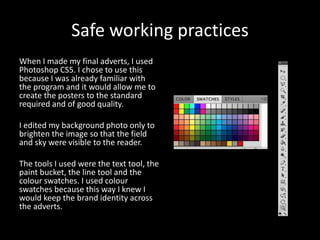 Safe working practices
When I made my final adverts, I used
Photoshop CS5. I chose to use this
because I was already familiar with
the program and it would allow me to
create the posters to the standard
required and of good quality.
I edited my background photo only to
brighten the image so that the field
and sky were visible to the reader.
The tools I used were the text tool, the
paint bucket, the line tool and the
colour swatches. I used colour
swatches because this way I knew I
would keep the brand identity across
the adverts.
 