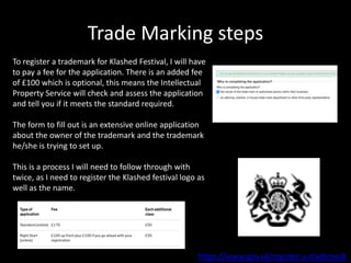Trade Marking steps
https://www.gov.uk/register-a-trademark
To register a trademark for Klashed Festival, I will have
to pay a fee for the application. There is an added fee
of £100 which is optional, this means the Intellectual
Property Service will check and assess the application
and tell you if it meets the standard required.
The form to fill out is an extensive online application
about the owner of the trademark and the trademark
he/she is trying to set up.
This is a process I will need to follow through with
twice, as I need to register the Klashed festival logo as
well as the name.
 