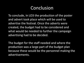 Conclusion
To conclude, in LO3 the production of the poster
and advert took place which will be used to
advertise the festival. Once the adverts were
created, the budget had to be considered and
what would be needed to further the campaign
advertising had to be decided.
The budget for the staff needed and where the
production was a large part of the budget plan
because these would be the personnel making the
advertisements.
 