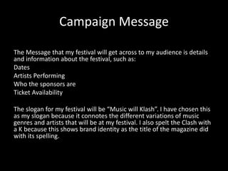 Campaign Message
The Message that my festival will get across to my audience is details
and information about the festival, such as:
Dates
Artists Performing
Who the sponsors are
Ticket Availability
The slogan for my festival will be “Music will Klash”. I have chosen this
as my slogan because it connotes the different variations of music
genres and artists that will be at my festival. I also spelt the Clash with
a K because this shows brand identity as the title of the magazine did
with its spelling.
 