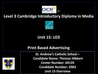 –
Level 3 Cambridge Introductory Diploma in Media
Unit 15: LO3
Print Based Advertising
St. Andrew’s Catholic School –
Candidate Name: Thomas Hibbert
Center Number: 64135
Candidate Number: 2063
Unit 15 Overview
 
