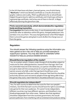 BTEC ExtendedDiplomainCreativeMediaProduction
In the UK therehave only been 3 banned games, one of which being
“Manhunt2” which was denieda certificate as a results of excessive
graphic violence and cruelty, PEGI’s qualifications for an 18 certificate
helped thegame loseits right to a certificate and it had to go without a
registered age certificate, and to buy one of them in theUK. Is illegal,
effectively banning the gamefrom sale.
Find a second case study,which demonstratesthe regulatory
body working in practice.
Carmageddonalso hadasimilar story, it was threatenedwith a refused
certificate after an alteration within the game, changed pedestrians into
zombies in its uncut form. This was changedhowever when PEGI helped
them nurturethe games rating back to and 18 afterthe change was cut
from the game.
Regulation:
You should answer the following questions using the information you
have gained so far in the unit to help you provide examples to
supportyour opinions. You may also wish to undertake further
research to help you produce detailed answers.
Should there be regulation of the media?
Yes, to acertain extent. Citizens under theage of 16 shouldbe subject to
measures for their safety/protection, howeverfrom that ageI don’t see
any extendedmeasures to be necessary, as aperson shouldbe mature
enough to deal with theconsequences of using the game/software. In my
opinion anyone who falls underthat age band shouldhave some
restriction applied for there own safety. HoweverI feel that this shouldbe
exclusively advisory and not restrict people of that age being able to buy
thegames they want, I don’t feel that it shouldbe enforced in any way.
Should regulators be independent?
Yes, For each country to determine the score for their own people’s
interests, I do thinkthat each country should havethe right to accordingly
rate games for their own audiences. If it weren’t to be independent,
different countries may havedifferent opinions, and therefore it may
disadvantagepeople from other areas. I believe also that regulators
shouldbe independent from the countries government, this would
prevent politicians from interfering with an entertainment products rating
 