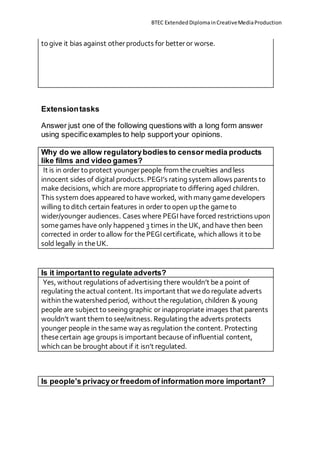 BTEC ExtendedDiplomainCreativeMediaProduction
to give it bias against otherproducts for betteror worse.
Extensiontasks
Answer just one of the following questions with a long form answer
using specificexamples to help supportyour opinions.
Why do we allow regulatorybodiesto censor media products
like films and video games?
It is in order to protect youngerpeople from thecruelties andless
innocent sides of digital products. PEGI’s rating system allows parents to
make decisions, which are more appropriate to differing aged children.
This system does appeared to have worked, with many gamedevelopers
willing to ditch certain features in order to open up the gameto
wider/younger audiences. Cases where PEGI have forced restrictions upon
somegames have only happened 3 times in theUK, andhave then been
corrected in order to allow for thePEGI certificate, which allows it to be
sold legally in theUK.
Is it importantto regulate adverts?
Yes, without regulations of advertising there wouldn’t bea point of
regulating theactual content. Its important that wedo regulate adverts
within thewatershed period, without theregulation, children & young
people are subject to seeing graphic or inappropriate images that parents
wouldn’t want them to see/witness. Regulating the adverts protects
younger people in thesame way as regulation the content. Protecting
thesecertain age groups is important because of influential content,
which can be brought about if it isn’t regulated.
Is people’s privacyor freedom of information more important?
 
