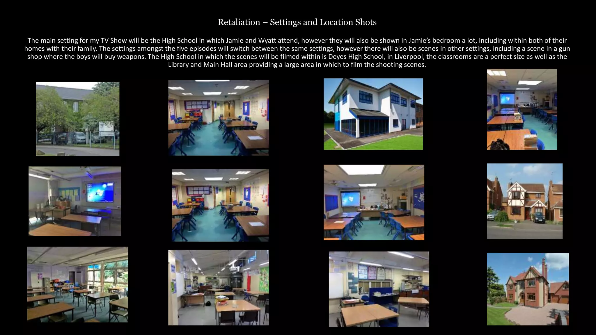 Retaliation – Settings and Location Shots
The main setting for my TV Show will be the High School in which Jamie and Wyatt attend, however they will also be shown in Jamie’s bedroom a lot, including within both of their
homes with their family. The settings amongst the five episodes will switch between the same settings, however there will also be scenes in other settings, including a scene in a gun
shop where the boys will buy weapons. The High School in which the scenes will be filmed within is Deyes High School, in Liverpool, the classrooms are a perfect size as well as the
Library and Main Hall area providing a large area in which to film the shooting scenes.
 