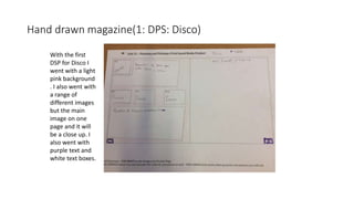 Hand drawn magazine(1: DPS: Disco)
With the first
DSP for Disco I
went with a light
pink background
. I also went with
a range of
different images
but the main
image on one
page and it will
be a close up. I
also went with
purple text and
white text boxes.
 