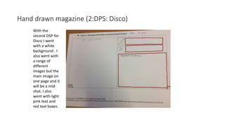 Hand drawn magazine (2:DPS: Disco)
With the
second DSP for
Disco I went
with a white
background . I
also went with
a range of
different
images but the
main image on
one page and it
will be a mid-
shot. I also
went with light
pink text and
red text boxes.
 