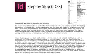 Step by Step ( DPS)
For the double page spread you will need to open up InDesign.
You will need to repeat the steps like you would do for a front cover by creating the canvas to the size you would like and adding
you ruler lines. You can move them if you don’t like where they have been placed. Also changed the background to how you’d
like it . Like you would fro your front cover , you should add your masthead but not the strapline. On your front cover, you can
copy your masthead layers ( select the layer and click ‘duplicate layer) and drag it to your double page. If you want to add a
border then use the shape tool and make the shape to the size you would like and place it. At the bottom, you need to add
your page number, date issue and preferably your logo. To do this, use the text tool information.
On your double page, you need to add your headline and make it stand out, it would be best to adapt the text, so going to
windows and then character again is an example. Now that the basics are un place, the next thing to add would be your
image(s). Repeat the same again like you would for your front cover by going to ‘file’ and the ‘place. You can edit your picture
as you wish and move it to where you had planned it to go. Once everything is in place, you can now add your text for . The first
bit of the article that could be added is a quote. The reason is because if you need to have text going around it you know where
and when to use the pen tool. By adding your quote, the stand verse is the next text to add. When adding your stand verse, you
need to create a drop capital so all you need to do is to create a text box and type the first letter of the first word you are going
to use. Then you get the pen tool form the side bar (15th down) and click around some of the sides of your letter and then carry
on making a text box where you want your stand verse to go. After that type all your text for that paragraph. The rest of your
article can be added and if you need to, use pen tool in case you need to type around a quote or an image , or both. Lastly what
you can do is add caption to your photo(s) and then your double page is complete.
 