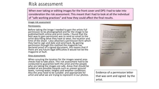 Risk assessment
Image risk assessment
Permissions:
Before taking the image I needed to gain the artists full
permission to be photographed and for the image to be
published both online and print media. I found that the
best way to gain permission was to send an email to the
artist describing what they have to wear, the location and
time of the shoot. I also attached a permission form which
they had to sign and date and send back. By gaining
permission through this method the magazine has
declared proof of a signed document, this means that if
there are any future legal difficulties it would not be the
magazine at fault.
Area assessment:
When scouting the location for the images several area
checks had to take place. This risk assessment had to be
conducted to guarantee both the artist and the people
who are taking the images are safe. Areas that should be
looked at are possible hazards such as uneven ground
levels, running water, heights and weather conditions.
Also the area need to be suitable and appropriate for
artist and what we are trying to represent in our photos.
When ever taking or editing images for the front cover and DPS I had to take into
consideration the risk assessment. This meant that I had to look at all the individual
of “safe working practices” and how they could affect the final results.
Evidence of a permission letter
that was sent and signed by the
artist.
 