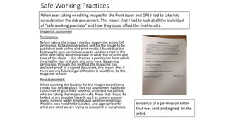 Safe Working Practices
Image risk assessment
Permissions:
Before taking the image I needed to gain the artists full
permission to be photographed and for the image to be
published both online and print media. I found that the
best way to gain permission was to send an email to the
artist describing what they have to wear, the location and
time of the shoot. I also attached a permission form which
they had to sign and date and send back. By gaining
permission through this method the magazine has
declared proof of a signed document, this means that if
there are any future legal difficulties it would not be the
magazine at fault.
Area assessment:
When scouting the location for the images several area
checks had to take place. This risk assessment had to be
conducted to guarantee both the artist and the people
who are taking the images are safe. Areas that should be
looked at are possible hazards such as uneven ground
levels, running water, heights and weather conditions.
Also the area need to be suitable and appropriate for
artist and what we are trying to represent in our photos.
When ever taking or editing images for the front cover and DPS I had to take into
consideration the risk assessment. This meant that I had to look at all the individual
of “safe working practices” and how they could affect the final results.
Evidence of a permission letter
that was sent and signed by the
artist.
 
