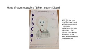 Hand drawn magazine (1:Font cover: Disco)
With this first front
cover for Disco I went
with purple masthead
, a light pink
background and white
text boxes. I also
decided that I wanted
a mid-shot of the
artist with the heading
underneath her.
 