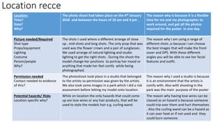 Location recce
Location:
Time?
Date?
Why?
The photo shoot had taken place on the 4th January
2018 and between the hours of 10 am and 4 pm .
The reason why is because it is a flexible
time for me and my photographer to
work around, and get all the photos
required for the poster in one day.
Picture needed/Required
Shot type
Props/equipment
Lighting
Costume
Person/people
Why?
The shots I used where a different arrange of close
up , mid-shots and long shots. The only prop that was
used was the flower crown and a pair of sunglasses.
We used arrange of natural lighting and studio
lighting to get the right shots . During the shoot the
model change her positions to portray her mood or
anything that made her feel comfy while being
photographed.
The reason why I am using a range of
different shots ,is because I can choose
the best images that will make the front
cover and DPS. With these different
angles you will be able to see her facial
features and outfit.
Permission needed
Contact needed to evidence
of this?
The photoshoot took place in a studio that belonged
to the artists so permission was given by the artists.
We also took some images in a park which I did a risk
assessment before letting my model onto location.
The reason why I used a studio is because
it is an environment that the artists is
comfy with. Also with shooting in the
park was the main purpose of the poster
Potential hazards/ Risks
Location specific why?
While on location the only hazards that could come
up are lose wires or any hair products, that will be
used to style the models hair e.g. curling wand.
The reason why having lose wires can be
classed as an hazard is because someone
could trip over them and hurt themselves
. Also the curling wand can be a hazard as
it can over heat or if not used and they
could burn someone.
 