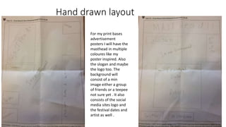 Hand drawn layout
For my print bases
advertisement
posters I will have the
masthead in multiple
coloures like my
poster inspired. Also
the slogan and maybe
the logo too. The
background will
consist of a min
image either a group
of friends or a teepee
not sure yet . It also
consists of the social
media sites logo and
the festival dates and
artist as well .
 