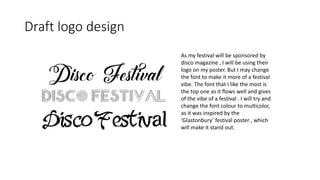 Draft logo design
As my festival will be sponsored by
disco magazine , I will be using their
logo on my poster. But I may change
the font to make it more of a festival
vibe. The font that I like the most is
the top one as it flows well and gives
of the vibe of a festival . I will try and
change the font colour to multicolor,
as it was inspired by the
‘Glastonbury’ festival poster , which
will make it stand out.
 