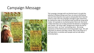 Campaign Message
The campaign message with any festival event is to grab the
attention of fellow loving music fans, to come to the festival
and see there favorite music genre and possible there favorite
artists as well. Also the campaign message to gain awareness,
by making the news of the festival travel quickly by using social
media. For example on my festival poster there are the social
medias that they use to help promote the festival is ‘Instagram ’
and ‘twitter’. By using a light background it helps the text to
stand out more , as it use contrasting colors . By raising
awareness of the festival and convincing people to go, this will
help them to distress and take a break. Also in the long run it
will help them re-socialize with people and not talk about
stressing topics.
 