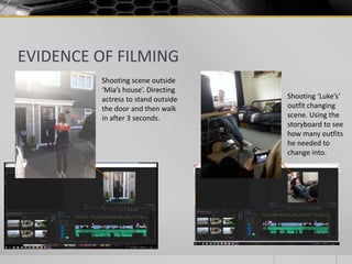EVIDENCE OF FILMING
Shooting scene outside
‘Mia’s house’. Directing
actress to stand outside
the door and then walk
in after 3 seconds.
Shooting ‘Luke’s’
outfit changing
scene. Using the
storyboard to see
how many outfits
he needed to
change into.
 