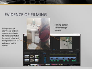 EVIDENCE OF FILMING
Filming part of
‘The message’
scenes.
Using my script,
storyboard and risk
assessment sheets
to make sure that all
footage is taken and
being careful not to
get water on the
camera.
 