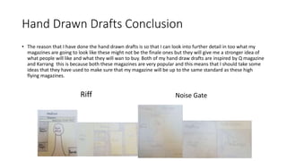 Hand Drawn Drafts Conclusion
• The reason that I have done the hand drawn drafts is so that I can look into further detail in too what my
magazines are going to look like these might not be the finale ones but they will give me a stronger idea of
what people will like and what they will wan to buy. Both of my hand draw drafts are inspired by Q magazine
and Karrang this is because both these magazines are very popular and this means that I should take some
ideas that they have used to make sure that my magazine will be up to the same standard as these high
flying magazines.
Riff Noise Gate
 