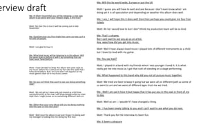 erview draft
Me: Hi Matt I heard that you will be releasing a new new
album to go alone with your newest single, is this true?
Matt: Yes Dan this is true it will be coming out in late
November.
Me: Good because you first single that came out was such a
hit with all people.
Matt: I am glad to hear it.
Me :What kind music will be listening to in this album. Will
the same style as before or will it be something that we
have never heard before.
Matt: I have decided to keep this album the same style as
my music before this is because my fans like the style that I
have done before. But I am sure that I will expand on my
music genres later on in my music career.
Me: Do you not think they want to see you doing something
new?
Matt : No not yet as I have only just stared as a full time
successful artist so for now I will show people what my main
style then I might move on to something different later on.
Me: Other than your new album will you be doing anything
else this year or into next year?
Matt : Well once the album is out and I hope it is doing well
my manager is looking into me doing my first tour.
Me: Will this be world wide, Europe or just the UK
Matt: I guess you will have to wait and see because I don’t even know what I am
doing yet it is all speculation and depending on weather this album does well.
Me: I see, I will hope this it does well then then perhaps you could give me four free
tickets
Matt: Ah ha I would love to but I don’t think my production team will be so kind.
Me: That’s a shame.
But I cant wait to see you go as an artist.
Any ways how did you get into music.
Matt: Well I have always loved music I played lots of different instruments as a child
but I loved to lead with my guitar.
Me: You say lead?
Matt: I played in a band with my friends when I was younger I loved it. It is what
really got me into music as I got that rush of standing on a stage performing.
Me: What happened to this band why did you not all pursue music together.
Matt: We tried are best to keep it going but we were all on different path as some of
us went to uni and we were all different ages trust me we tried.
Me : Well I am sad it hear it but happy that it has put you in this seat in front of me
to day.
Matt: Well so am I. I wouldn't’t have changed a thing.
Me : I has been lovely talking to you and I can’t wait to see what you do next.
Matt: Thank you for the interview its been fun.
Me: It been a pleasure
 
