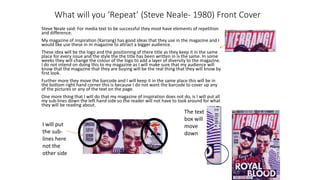 What will you ‘Repeat’ (Steve Neale- 1980) Front Cover
Steve Neale said: For media text to be successful they most have elements of repetition
and difference.
My magazine of inspiration (Karrang) has good ideas that they use in the magazine and I
would like use these in m magazine to attract a bigger audience.
These idea will be the logo and the positioning of there title as they keep it in the same
place for every issue and the style the the title has been written in is the same. In some
weeks they will change the colour of the logo to add a layer of diversity to the magazine.
I do not intend on doing this to my magazine as I will make sure that my audience will
know that the magazine that they are buying will be the real thing that they will know by
first look.
Further more they move the barcode and I will keep it in the same place this will be in
the bottom right hand corner this is because I do not want the barcode to cover up any
of the pictures or any of the text on the page.
One more thing that I will do that my magazine of inspiration does not do, is I will put all
my sub-lines down the left hand side so the reader will not have to look around for what
they will be reading about.
I will put
the sub-
lines here
not the
other side
The text
box will
move
down
 