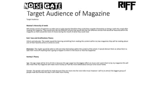 Target Audience of Magazine
Target Audience:
Maslow’s Hierarchy of needs
Will mainly consist of explorers as indie rock is quite popular therefore they could then consider themselves as being in with the crowd after
reading this magazine. They would also like the different articles that would also like the different articles that would be featured within the
magazine as there would be more of choice during the mouth of what they could read.
Kats’ Uses and Gratifications Theory
Inform and educate- The reader would be learning something from reading the content within my two magazines they will be reading about
one of their favorite artists or artists to come
Diversion- The reader would be able to chill and relax themselves within the content of the article. It would distract them an allow them to
take their mind off anything that is going to happen to them in the future or that has happened
Hartley's Theory
Age- the age range will be 16 to 25 this is because this age range has the biggest affect on music and I want them to by my magazine this will
also mean that my magazine will make more money as it will be more talked about and put onto social media.
Gender- the gender will mostly be male because they are more into the rock indie music however I will try to attract the biggest group of
people male and female this way it will make more money
 
