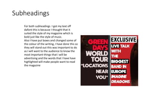 Subheadings
For both subheadings I got my text off
dafont this is because I thought that it
suited the style of my magazine which is
bold just like the style of music.
Also I have put boxes and changed some of
the colour of the writing, I have done this so
they will stand out this was important to do
as I will want to the audience to know the
most important things that I will be
advertising and the words that I have have
highlighted will make people want to read
the magazine
 