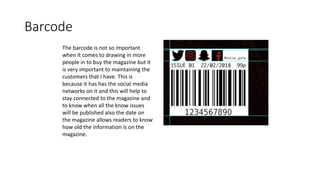Barcode
The barcode is not so important
when it comes to drawing in more
people in to buy the magazine but it
is very important to maintaining the
customers that I have. This is
because it has has the social media
networks on it and this will help to
stay connected to the magazine and
to know when all the know issues
will be published also the date on
the magazine allows readers to know
how old the information is on the
magazine.
 