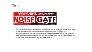 Title
The tile has been put is with a rustic styled font this is so it has the rock and roll style
to it and this will help the main targeted audience coming in to look at it.
Also the heading across the top means that they will know even from the top what
what they will be reading about also it is in a different style font so they will look to it
to see some dramatic writing this will draw them in.
 