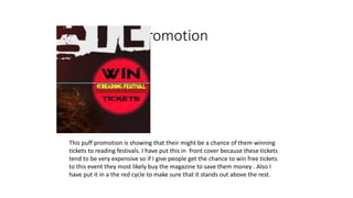 Puff promotion
This puff promotion is showing that their might be a chance of them winning
tickets to reading festivals. I have put this in front cover because these tickets
tend to be very expensive so if I give people get the chance to win free tickets
to this event they most likely buy the magazine to save them money . Also I
have put it in a the red cycle to make sure that it stands out above the rest.
 