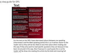by step guide for DPS
Text
For the text on the DPS I have alternated colours between me speaking
(interviewer) and the Matt speaking (artist) this is so it will be clearer to the
reader and so they will be less likely to lose their place when reading and
this way if they only want to read specific questions they can because it has
been structured in this way. Also I have put in a pull quote this is so the
reader will be draw into reading this article by the bold and meaning full
 