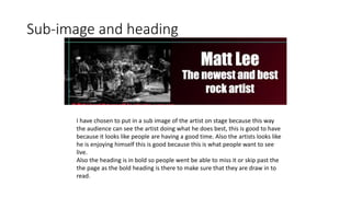 Sub-image and heading
I have chosen to put in a sub image of the artist on stage because this way
the audience can see the artist doing what he does best, this is good to have
because it looks like people are having a good time. Also the artists looks like
he is enjoying himself this is good because this is what people want to see
live.
Also the heading is in bold so people went be able to miss it or skip past the
the page as the bold heading is there to make sure that they are draw in to
read.
 