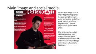 Main image and social media
For the main image I had to
Photoshop the image onto
the page using the magic
wand tool and the end of the
guitar had to run off the
page as I didn’t get the
whole of the guitar in the
photo.
Also for the social media I
had to photoshop each
image to suit my colour
scheme and to add extra text
so the reader will want to go
online to see what else he
has to say.
 