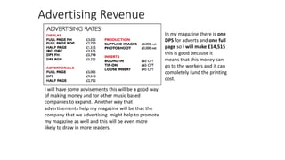 Advertising Revenue
I will have some advisements this will be a good way
of making money and for other music based
companies to expand. Another way that
advertisements help my magazine will be that the
company that we advertising might help to promote
my magazine as well and this will be even more
likely to draw in more readers.
In my magazine there is one
DPS for adverts and one full
page so I will make £14,515
this is good because it
means that this money can
go to the workers and it can
completely fund the printing
cost.
 