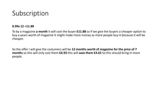 Subscription
0.99x 12 =11.88
To by a magazine a month it will cost the buyer £11.88 so if we give the buyers a cheaper option to
buy a years worth of magazine it might make more money as more people buy it because it will be
cheaper.
So the offer I will give the costumers will be 12 months worth of magazine for the price of 7
months so this will only cost them £6.93 this will save them £4.65 So this should bring in more
people.
 