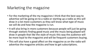 Marketing the magazine
• For the marketing of the my magazines I think that the best way to
advertise will be going on to a radio or starting up a radio as this will
draw in a lot more customers as they will know what type of music
we will do and how the magazine is run.
• It will also bring in more customers because people will just be going
through stations finding good music and the music being played will
draw in people that like the style of music this way the audience will
be more loyal to the magazine and will be frequent customers buying.
• This will also have a good affect on the magazine as on the radio will
advertise the magazine articles and how to get subscriptions.
 