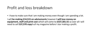 Profit and loss breakdown
• I have to make sure that I am making money even though I am spending a lot.
I will be making £14,515 on advisements however I will lose money on
equipment, staff and print cost which will come to £537,301.55 so over all I will
need to sell 537,570 copy's of my magazine before I star making a profit.
 