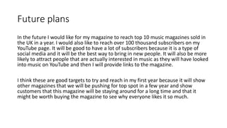 Future plans
In the future I would like for my magazine to reach top 10 music magazines sold in
the UK in a year. I would also like to reach over 100 thousand subscribers on my
YouTube page. It will be good to have a lot of subscribers because it is a type of
social media and it will be the best way to bring in new people. It will also be more
likely to attract people that are actually interested in music as they will have looked
into music on YouTube and then I will provide links to the magazine.
I think these are good targets to try and reach in my first year because it will show
other magazines that we will be pushing for top spot in a few year and show
customers that this magazine will be staying around for a long time and that it
might be worth buying the magazine to see why everyone likes it so much.
 