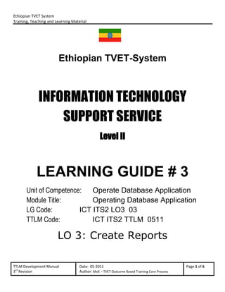 Ethiopian TVET System
Training, Teaching and Learning Material
TTLM Development Manual Date: 05-2011 Page 1 of 6
3rd
Revision Author: MoE – TVET Outcome Based Training Core Process
Ethiopian TVET-System
INFORMATION TECHNOLOGY
SUPPORT SERVICE
Level II
LEARNING GUIDE # 3
Unit of Competence: Operate Database Application
Module Title: Operating Database Application
LG Code: ICT ITS2 LO3 03
TTLM Code: ICT ITS2 TTLM 0511
LO 3: Create Reports
 