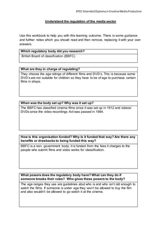 BTEC ExtendedDiplomainCreativeMediaProduction
Understand the regulation of the media sector
Use this workbook to help you with this learning outcome. There is some guidance
and further notes which you should read and then remove, replacing it with your own
answers.
Which regulatory body did you research?
British Board of classification (BBFC)
What are they in charge of regulating?
They choose the age ratings of different films and DVD’s. This is because some
DVD’s are not suitable for children so they have to be of age to purchase certain
films in shops.
When was the body set up? Why was it set up?
The BBFC has classified cinema films since it was set up in 1912 and videos/
DVDs since the video recordings Act was passed in 1984.
How is this organisation funded? Why is it funded that way? Are there any
benefits or drawbacks to being funded this way?
BBFC is a non- government body; it is funded from the fees it charges to the
people who submit films and video works for classification.
What powers does the regulatory body have? What can they do if
someone breaks their rules? Who gives these powers to the body?
The age ranges they use are guidelines abut who is and who isn’t old enough to
watch the films. If someone is under age they won’t be allowed to buy the film
and also wouldn’t be allowed to go watch it at the cinema.
 