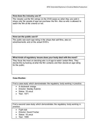 BTEC ExtendedDiplomainCreativeMediaProduction
How does the industry use it?
The industry put the film ratings on the DVD cases so when they are sold in
shops only the people of age can purchase the film. Also so who is allowed to
watch the film at the cinema or not.
How can the public use it?
The public see each age rating in the shops that sell films, also on
advertisements and on the actual DVD’s.
What kinds of regulatory issues does your body deal with the most?
They focus the most on deciding who is of age to watch certain films. They
decide this by looking at what the film contains and then decide an age rating
for the public.
Case Studies:
Find a case study which demonstrates the regulatory body working in practice.
 A clockwork orange
 Director: Stanley Kubrick
 Status: 18 uncut
 Year: 1971
Find a second case study which demonstrates the regulatory body working in
practice.
 Fight club
 Director: David Fincher
 Status: 18 uncut
 Year: 1999
 