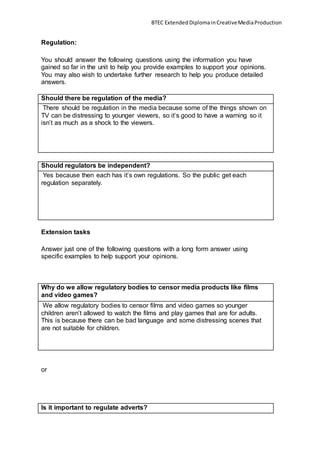 BTEC ExtendedDiplomainCreativeMediaProduction
Regulation:
You should answer the following questions using the information you have
gained so far in the unit to help you provide examples to support your opinions.
You may also wish to undertake further research to help you produce detailed
answers.
Should there be regulation of the media?
There should be regulation in the media because some of the things shown on
TV can be distressing to younger viewers, so it’s good to have a warning so it
isn’t as much as a shock to the viewers.
Should regulators be independent?
Yes because then each has it’s own regulations. So the public get each
regulation separately.
Extension tasks
Answer just one of the following questions with a long form answer using
specific examples to help support your opinions.
Why do we allow regulatory bodies to censor media products like films
and video games?
We allow regulatory bodies to censor films and video games so younger
children aren’t allowed to watch the films and play games that are for adults.
This is because there can be bad language and some distressing scenes that
are not suitable for children.
or
Is it important to regulate adverts?
 