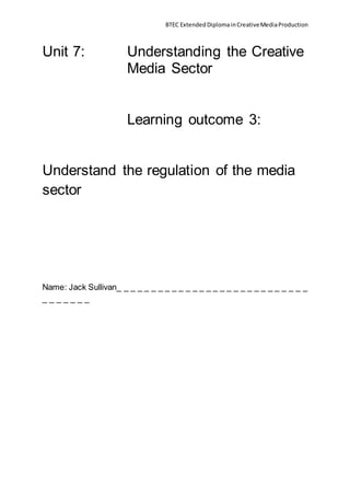 BTEC ExtendedDiplomainCreativeMediaProduction
Unit 7: Understanding the Creative
Media Sector
Learning outcome 3:
Understand the regulation of the media
sector
Name: Jack Sullivan_ _ _ _ _ _ _ _ _ _ _ _ _ _ _ _ _ _ _ _ _ _ _ _ _ _ _ _
_ _ _ _ _ _ _
 