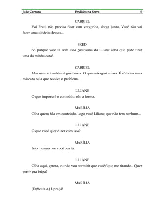Julio CarraraJulio CarraraJulio CarraraJulio Carrara Perdidos na SerraPerdidos na SerraPerdidos na SerraPerdidos na Serra 9999
GABRIEL
Vai Fred, não precisa ficar com vergonha, chega junto. Você não vai
fazer uma desfeita dessas...
FRED
Só porque você tá com essa gostosona da Liliane acha que pode tirar
uma da minha cara?
GABRIEL
Mas essa aí também é gostosona. O que estraga é a cara. É só botar uma
máscara nela que resolve o problema.
LILIANE
O que importa é o conteúdo, não a forma.
MARÍLIA
Olha quem fala em conteúdo. Logo você Liliane, que não tem nenhum...
LILIANE
O que você quer dizer com isso?
MARÍLIA
Isso mesmo que você ouviu.
LILIANE
Olha aqui, garota, eu não vou permitir que você fique me tirando... Quer
partir pra briga?
MARÍLIA
(Enfrenta-a.) É pra já!
 