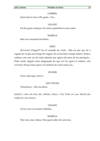 Julio CarraraJulio CarraraJulio CarraraJulio Carrara Perdidos na SerraPerdidos na SerraPerdidos na SerraPerdidos na Serra 10101010
GABRIEL
(Separando as duas.) Oh, gente... Paz...
LILIANE
Foi ela quem começou. Eu estava quietinha no meu canto.
MARÍLIA
Mas tava caçoando da infeliz...
FRED
(Berrando.) Chega!!!!! Eu tô cansado de vocês... Não sei por que fiz a
cagada de vir pra essa droga de viagem. Eu só me fodi o tempo inteiro. Perdi o
casbaço com esse ser de outro planeta que agora não para de me perseguir...
Pode existir alguém mais desgraçado do que eu? Eu quero ir embora. (Sai
correndo.) Nunca mais quero ver nenhum de vocês outra vez...
OS DOIS
Fred, volta aqui. (Saem.)
ANA TELMA
Tchutchuco... Não me deixa.
(Gabriel e Alan vão atrás dele. Marília, Liliane e Ana Telma em cena. Marília fica
indiferente com Liliane.)
LILIANE
(Tenta uma reconciliação.) Marília...
MARÍLIA
Não vem, não, Liliane. Não quero saber de conversa.
 