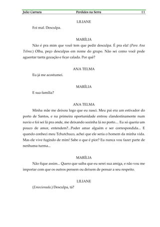 Julio CarraraJulio CarraraJulio CarraraJulio Carrara Perdidos na SerraPerdidos na SerraPerdidos na SerraPerdidos na Serra 11111111
LILIANE
Foi mal. Desculpa.
MARÍLIA
Não é pra mim que você tem que pedir desculpa. É pra ela! (Para Ana
Telma.) Olha, peço desculpas em nome do grupo. Não sei como você pode
aguentar tanta gozação e ficar calada. Por quê?
ANA TELMA
Eu já me acostumei.
MARÍLIA
E sua família?
ANA TELMA
Minha mãe me deixou logo que eu nasci. Meu pai era um estivador do
porto de Santos, e na primeira oportunidade entrou clandestinamente num
navio e foi sei lá pra onde, me deixando sozinha lá no porto.... Eu só queria um
pouco de amor, entendem?...Poder amar alguém e ser correspondida... E
quando conheci meu Tchutchuco, achei que ele seria o homem da minha vida.
Mas ele vive fugindo de mim! Sabe o que é pior? Eu nunca vou fazer parte de
nenhuma turma...
MARÍLIA
Não fique assim... Quero que saiba que eu serei sua amiga, e não vou me
importar com que os outros pensem ou deixem de pensar a seu respeito.
LILIANE
(Emocionada.) Desculpa, tá?
 