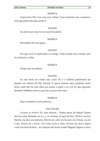 Julio CarraraJulio CarraraJulio CarraraJulio Carrara Perdidos na SerraPerdidos na SerraPerdidos na SerraPerdidos na Serra 12121212
MARÍLIA
(Impaciente.) Não vem com essa, Liliane. Você arrebenta com a menina e
acha que pedir desculpa resolve?
LILIANE
Eu não fiz por mal. Foi só uma brincadeira.
MARÍLIA
Brincadeira de mau gosto...
LILIANE
Por que você tá implicando só comigo. Todo mundo tava zoando com
ela. Inclusive o Alan.
MARÍLIA
Porque são uns idiotas.
LILIANE
Eu não devia ter vindo com vocês. Eu e o Gabriel poderíamos ter
pegado um ônibus em São Vicente. E agora estamos aqui, perdidos nessa
Serra, onde não há uma alma pra ajudar a gente e eu vou ter que aguentar
desaforo? Maldita a hora eu que fiz as pazes com você...
MARÍLIA
Faço as minhas as suas palavras...
ANA TELMA
(Acalma os ânimos.) Ei, sem estresse... Vamos parar de brigar? Quem
deveria estar chateada era eu, e, no entanto, tô aqui de boa. (Silêncio mortal.)
Marília, me dá o seu dedinho. (Marília dá o dedo mínimo para ela.) Liliane, me dá
o seu. (Liliane faz o mesmo. Ana Telma junta os dedos mínimos das duas.) Agora
vocês vão ficar de bem... As crianças não fazem assim? Brigam, brigam e cinco
 